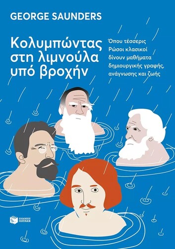 George Saunders Κολυμπώντας στη λιμνούλα υπό βροχήν Όπου τέσσερις Ρώσοι κλασικοί δίνουν μαθήματα δημιουργικής γραφής και ζωής Μτφρ.: Ανδρέας Παππάς Μτφρ. ρωσικών κειμένων: Αλεξάνδρα Ιωαννίδου, Βασίλης Ντινόπουλος Εκδόσεις Πατάκη Σελ.: 542